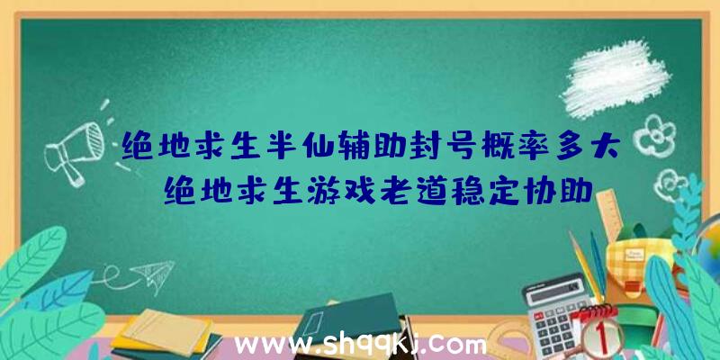 绝地求生半仙辅助封号概率多大？（绝地求生游戏老道稳定协助,登录协助后尽量安装运行必不可少）